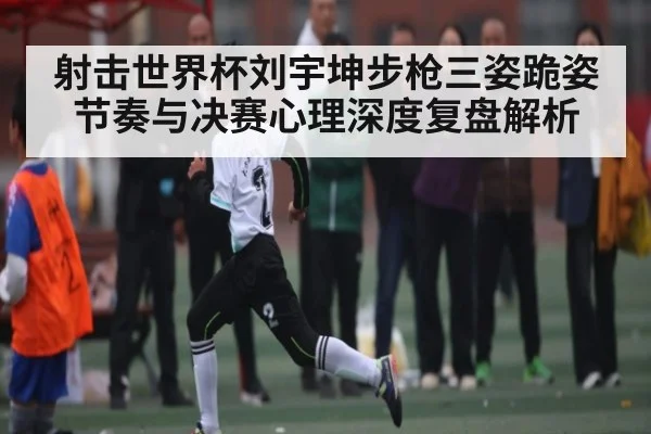 射击世界杯刘宇坤步枪三姿跪姿节奏与决赛心理深度复盘解析