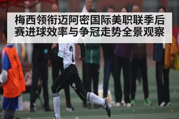 梅西领衔迈阿密国际美职联季后赛进球效率与争冠走势全景观察