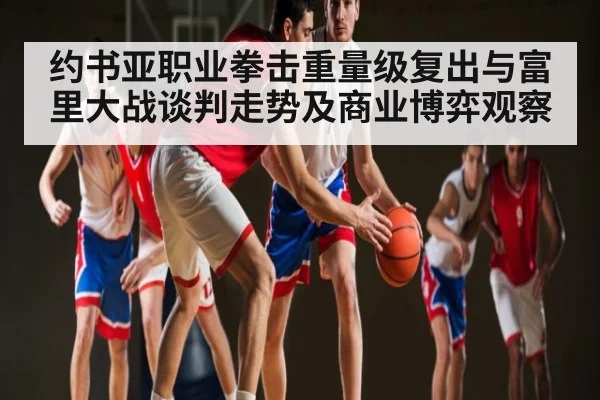 约书亚职业拳击重量级复出与富里大战谈判走势及商业博弈观察